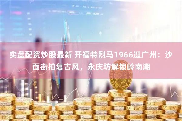 实盘配资炒股最新 开福特烈马1966逛广州：沙面街拍复古风，永庆坊解锁岭南潮