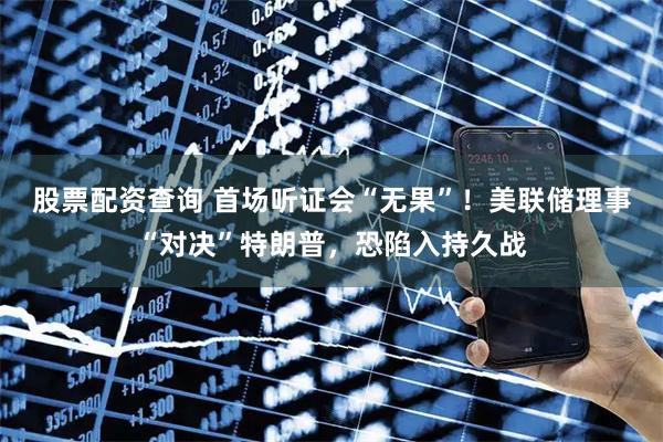股票配资查询 首场听证会“无果”！美联储理事“对决”特朗普，恐陷入持久战
