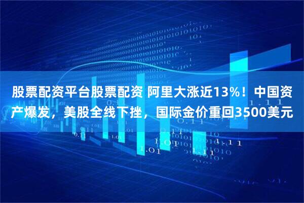 股票配资平台股票配资 阿里大涨近13%！中国资产爆发，美股全线下挫，国际金价重回3500美元