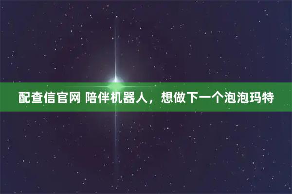 配查信官网 陪伴机器人，想做下一个泡泡玛特