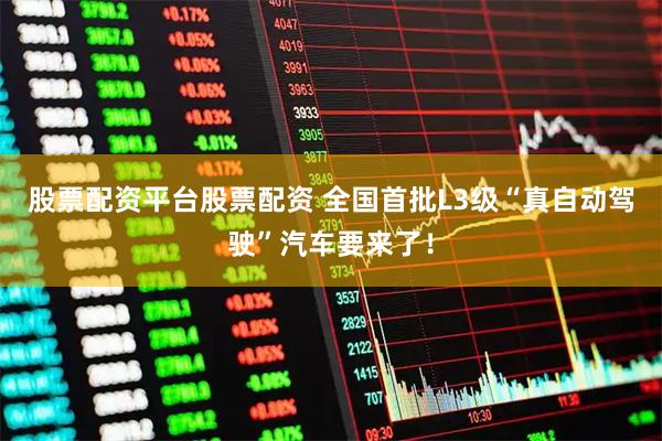 股票配资平台股票配资 全国首批L3级“真自动驾驶”汽车要来了！