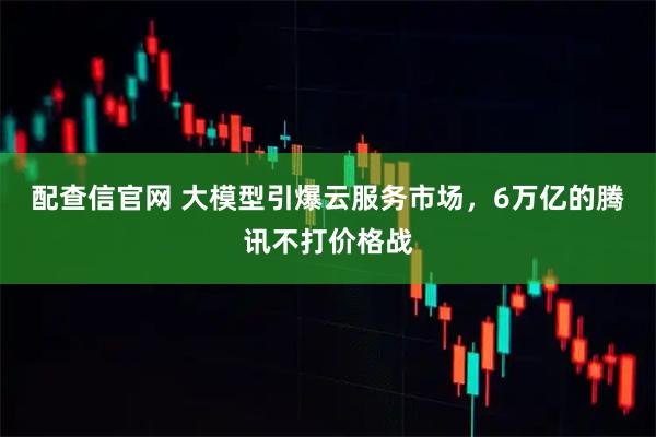 配查信官网 大模型引爆云服务市场，6万亿的腾讯不打价格战