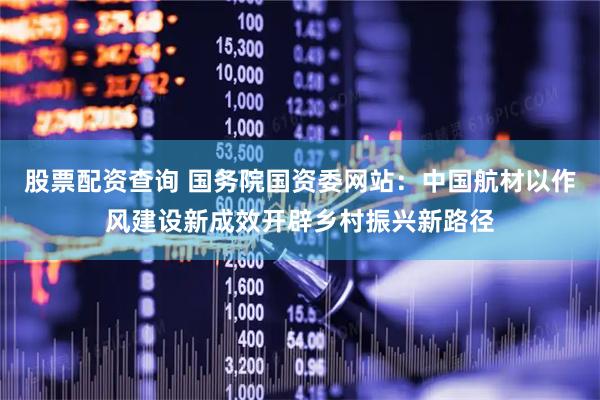 股票配资查询 国务院国资委网站：中国航材以作风建设新成效开辟乡村振兴新路径