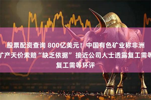 股票配资查询 800亿美元！中国有色矿业称非洲涉事矿产天价索赔“缺乏依据” 接近公司人士透露复工需等环评