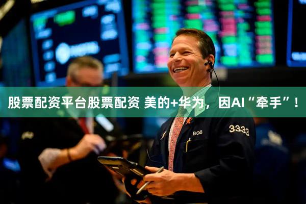 股票配资平台股票配资 美的+华为，因AI“牵手”！