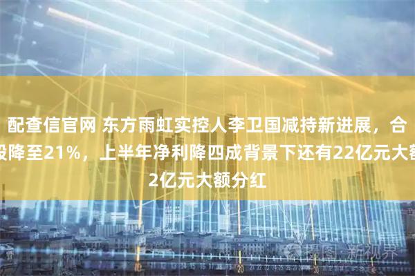 配查信官网 东方雨虹实控人李卫国减持新进展，合计持股降至21%，上半年净利降四成背景下还有22亿元大额分红
