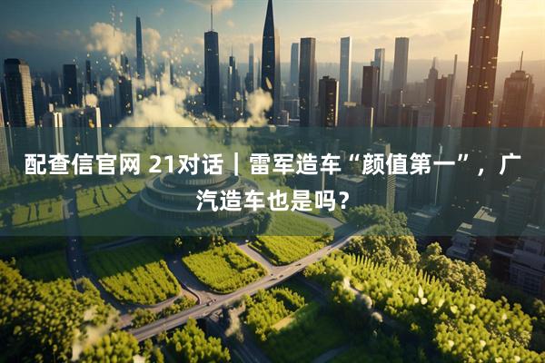 配查信官网 21对话｜雷军造车“颜值第一”，广汽造车也是吗？