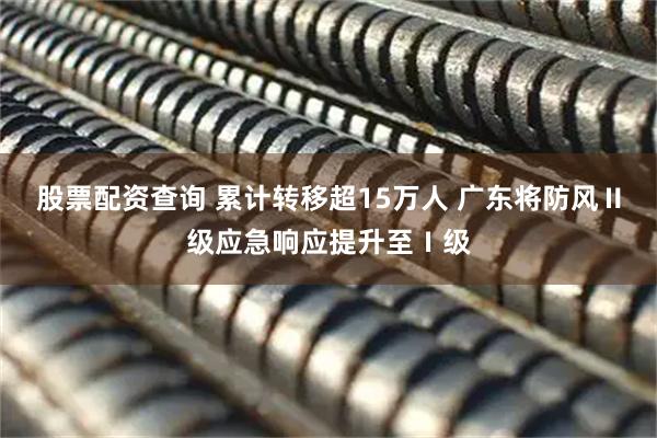 股票配资查询 累计转移超15万人 广东将防风Ⅱ级应急响应提升至Ⅰ级