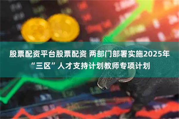 股票配资平台股票配资 两部门部署实施2025年“三区”人才支持计划教师专项计划