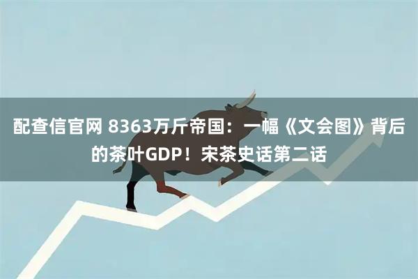 配查信官网 8363万斤帝国：一幅《文会图》背后的茶叶GDP！宋茶史话第二话