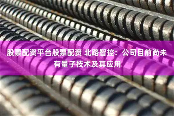 股票配资平台股票配资 北路智控：公司目前尚未有量子技术及其应用