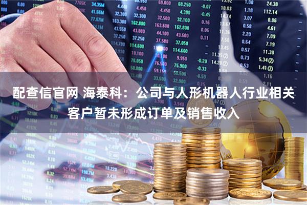 配查信官网 海泰科：公司与人形机器人行业相关客户暂未形成订单及销售收入