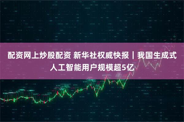 配资网上炒股配资 新华社权威快报｜我国生成式人工智能用户规模超5亿