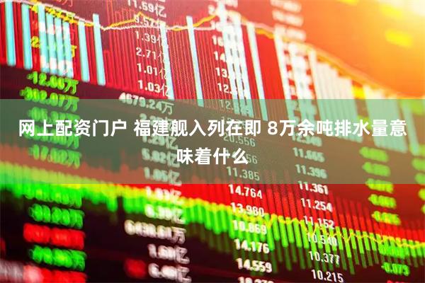 网上配资门户 福建舰入列在即 8万余吨排水量意味着什么