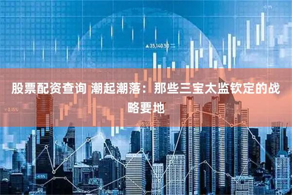 股票配资查询 潮起潮落：那些三宝太监钦定的战略要地