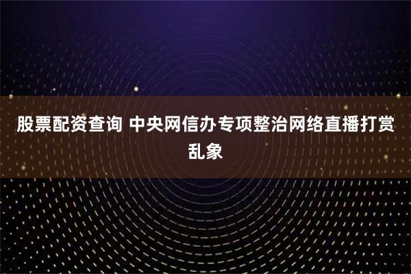股票配资查询 中央网信办专项整治网络直播打赏乱象
