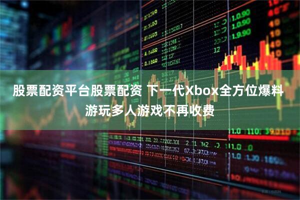股票配资平台股票配资 下一代Xbox全方位爆料 游玩多人游戏不再收费