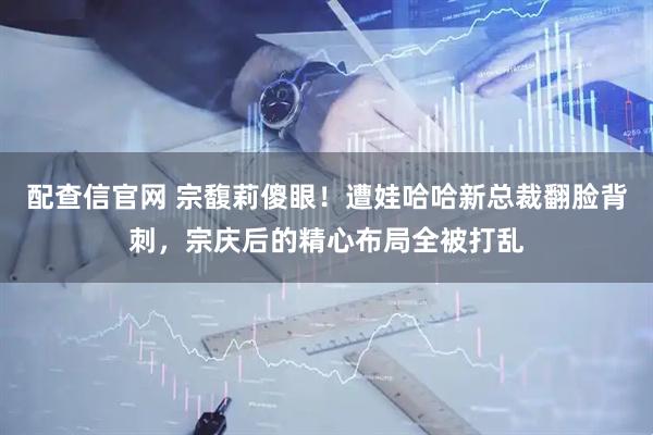 配查信官网 宗馥莉傻眼！遭娃哈哈新总裁翻脸背刺，宗庆后的精心布局全被打乱