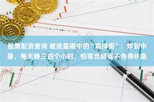 股票配资查询 被流量砸中的“鸡排哥”：炸到中暑，每天睡三四个小时，怕辜负顾客不舍得休息