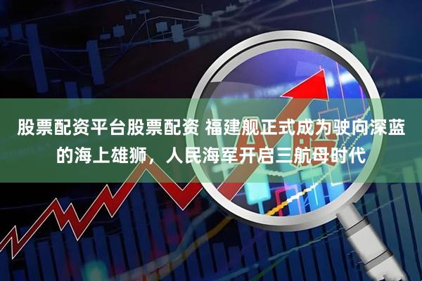 股票配资平台股票配资 福建舰正式成为驶向深蓝的海上雄狮，人民海军开启三航母时代