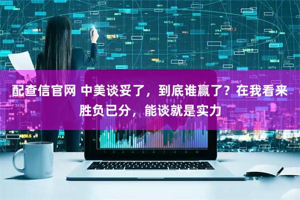 配查信官网 中美谈妥了，到底谁赢了？在我看来胜负已分，能谈就是实力