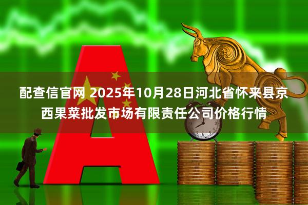配查信官网 2025年10月28日河北省怀来县京西果菜批发市场有限责任公司价格行情