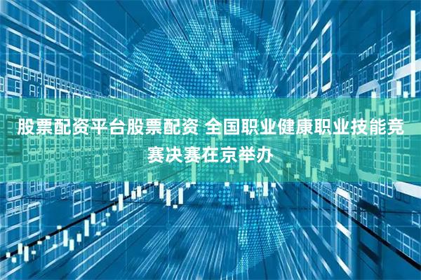 股票配资平台股票配资 全国职业健康职业技能竞赛决赛在京举办