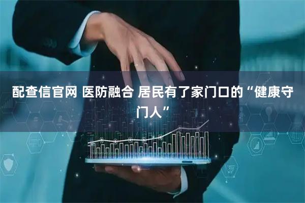 配查信官网 医防融合 居民有了家门口的“健康守门人”