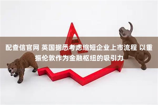 配查信官网 英国据悉考虑缩短企业上市流程 以重振伦敦作为金融枢纽的吸引力