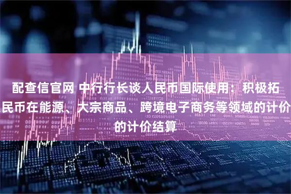 配查信官网 中行行长谈人民币国际使用：积极拓展人民币在能源、大宗商品、跨境电子商务等领域的计价结算