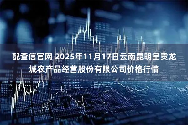 配查信官网 2025年11月17日云南昆明呈贡龙城农产品经营股份有限公司价格行情