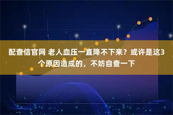 配查信官网 老人血压一直降不下来？或许是这3个原因造成的，不妨自查一下