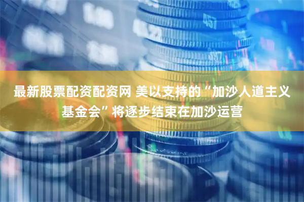最新股票配资配资网 美以支持的“加沙人道主义基金会”将逐步结束在加沙运营
