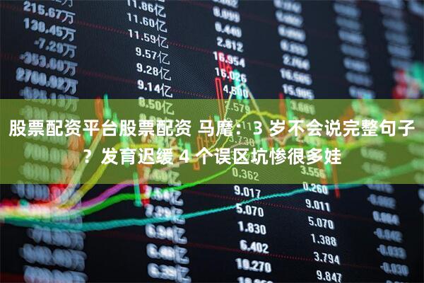 股票配资平台股票配资 马麾：3 岁不会说完整句子？发育迟缓 4 个误区坑惨很多娃