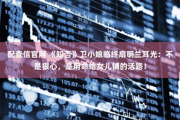 配查信官网 《知否》卫小娘临终扇明兰耳光：不是狠心，是用命给女儿铺的活路！