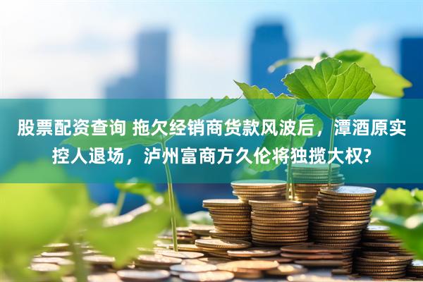 股票配资查询 拖欠经销商货款风波后，潭酒原实控人退场，泸州富商方久伦将独揽大权?