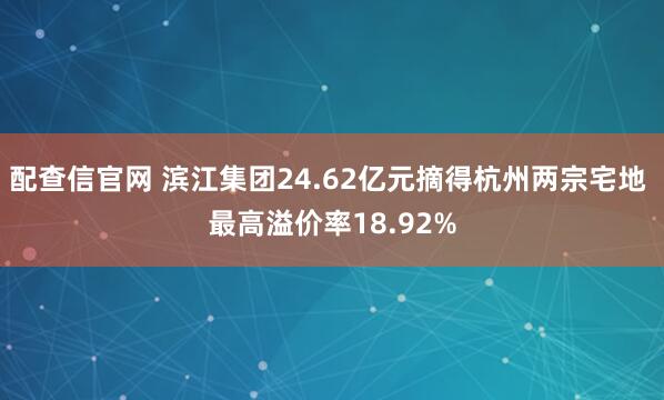 配查信官网 滨江集团24.62亿元摘得杭州两宗宅地 最高溢价率18.92%