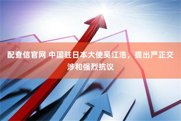 配查信官网 中国驻日本大使吴江浩，提出严正交涉和强烈抗议