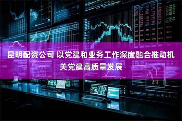 昆明配资公司 以党建和业务工作深度融合推动机关党建高质量发展