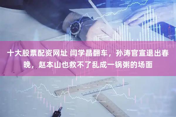 十大股票配资网址 闫学晶翻车，孙涛官宣退出春晚，赵本山也救不了乱成一锅粥的场面