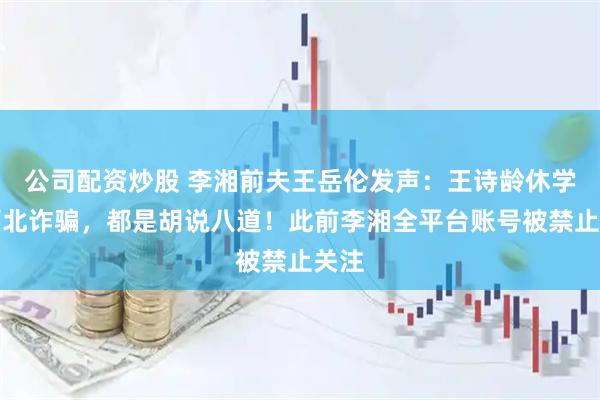 公司配资炒股 李湘前夫王岳伦发声：王诗龄休学、缅北诈骗，都是胡说八道！此前李湘全平台账号被禁止关注