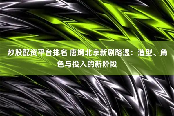 炒股配资平台排名 唐嫣北京新剧路透：造型、角色与投入的新阶段