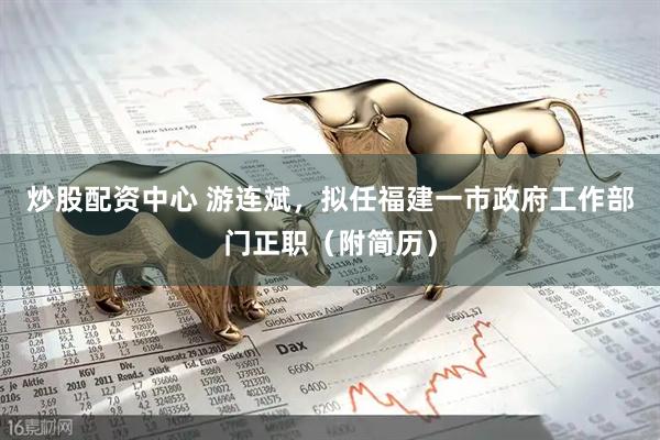 炒股配资中心 游连斌，拟任福建一市政府工作部门正职（附简历）