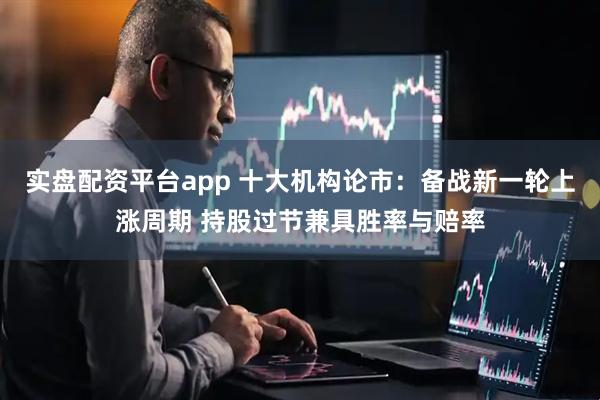 实盘配资平台app 十大机构论市：备战新一轮上涨周期 持股过节兼具胜率与赔率