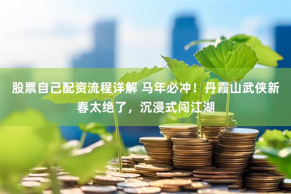 股票自己配资流程详解 马年必冲！丹霞山武侠新春太绝了，沉浸式闯江湖