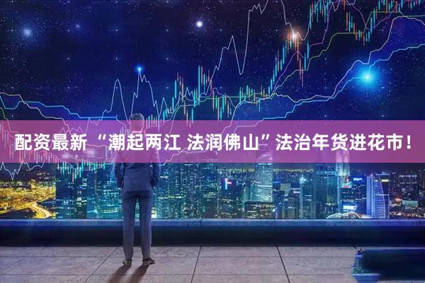 配资最新 “潮起两江 法润佛山”法治年货进花市！