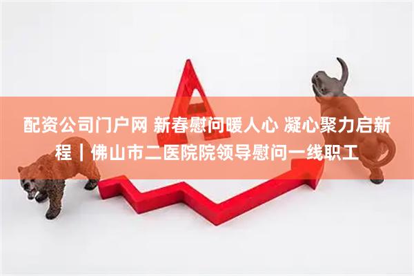 配资公司门户网 新春慰问暖人心 凝心聚力启新程｜佛山市二医院院领导慰问一线职工
