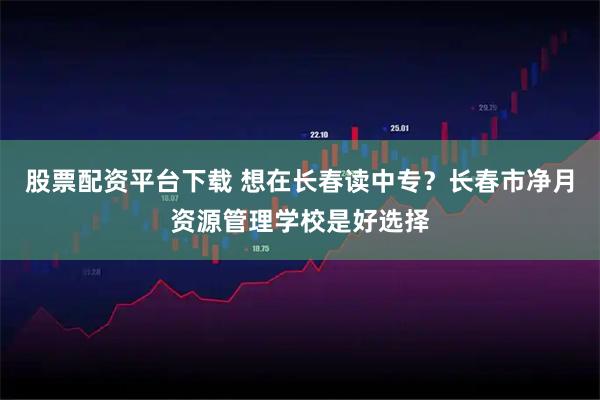 股票配资平台下载 想在长春读中专？长春市净月资源管理学校是好选择