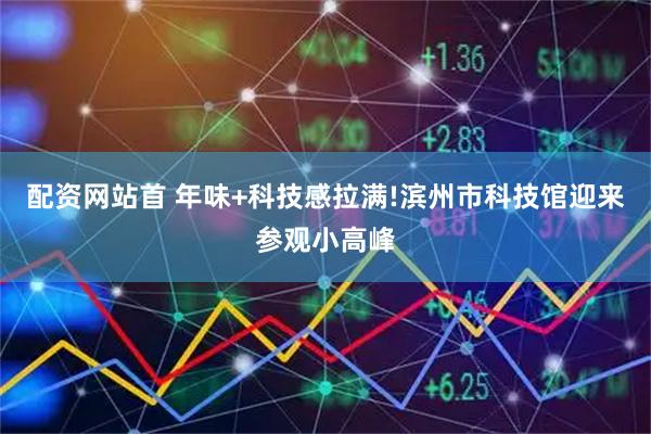 配资网站首 年味+科技感拉满!滨州市科技馆迎来参观小高峰