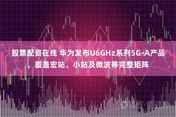 股票配资在线 华为发布U6GHz系列5G-A产品，覆盖宏站、小站及微波等完整矩阵